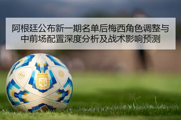 阿根廷公布新一期名单后梅西角色调整与中前场配置深度分析及战术影响预测