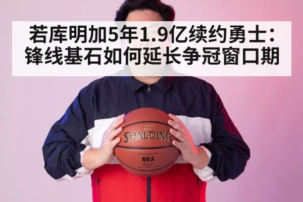 若库明加5年1.9亿续约勇士：锋线基石如何延长争冠窗口期