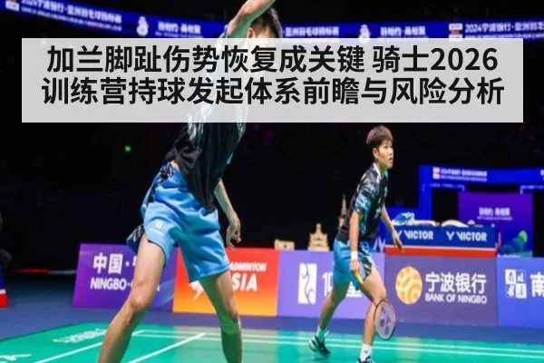 加兰脚趾伤势恢复成关键 骑士2026训练营持球发起体系前瞻与风险分析